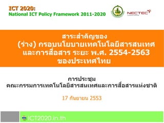 ICT 2020:
National ICT Policy Framework 2011-2020



                     สาระส6าค7ญของ
   (ร2าง) กรอบนโยบายเทคโนโลย*สารสนเทศ
             ./
    และการสอสาร ระยะ พ.ศ. 2554-2563
                ของประเทศไทย

                 การประชม
                                  ./
คณะกรรมการเทคโนโลย*สารสนเทศและการสอสารแห2งชาต5

                     17 กนยายน 2553
 