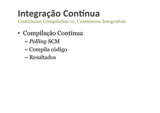 Integração	
  Con-nua	
  
Continuous Compilation vs. Continuous Integration

•  Compilação Contínua
   –  Polling SCM
   –  Compila código
   –  Resultados
 