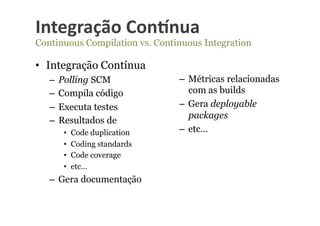 Integração	
  Con-nua	
  
Continuous Compilation vs. Continuous Integration

•  Integração Contínua
   –  Polling SCM               –  Métricas relacionadas
   –  Compila código               com as builds
   –  Executa testes            –  Gera deployable
                                   packages
   –  Resultados de
      •    Code duplication     –  etc…
      •    Coding standards
      •    Code coverage
      •    etc…
   –  Gera documentação
 