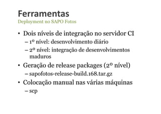 Ferramentas	
  
Deployment no SAPO Fotos

•  Dois níveis de integração no servidor CI
  –  1º nível: desenvolvimento diário
  –  2º nível: integração de desenvolvimentos
     maduros
•  Geração de release packages (2º nível)
  –  sapofotos-release-build.168.tar.gz
•  Colocação manual nas várias máquinas
  –  scp
 