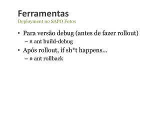 Ferramentas	
  
Deployment no SAPO Fotos

•  Para versão debug (antes de fazer rollout)
  –  # ant build-debug
•  Após rollout, if sh*t happens…
  –  # ant rollback
 