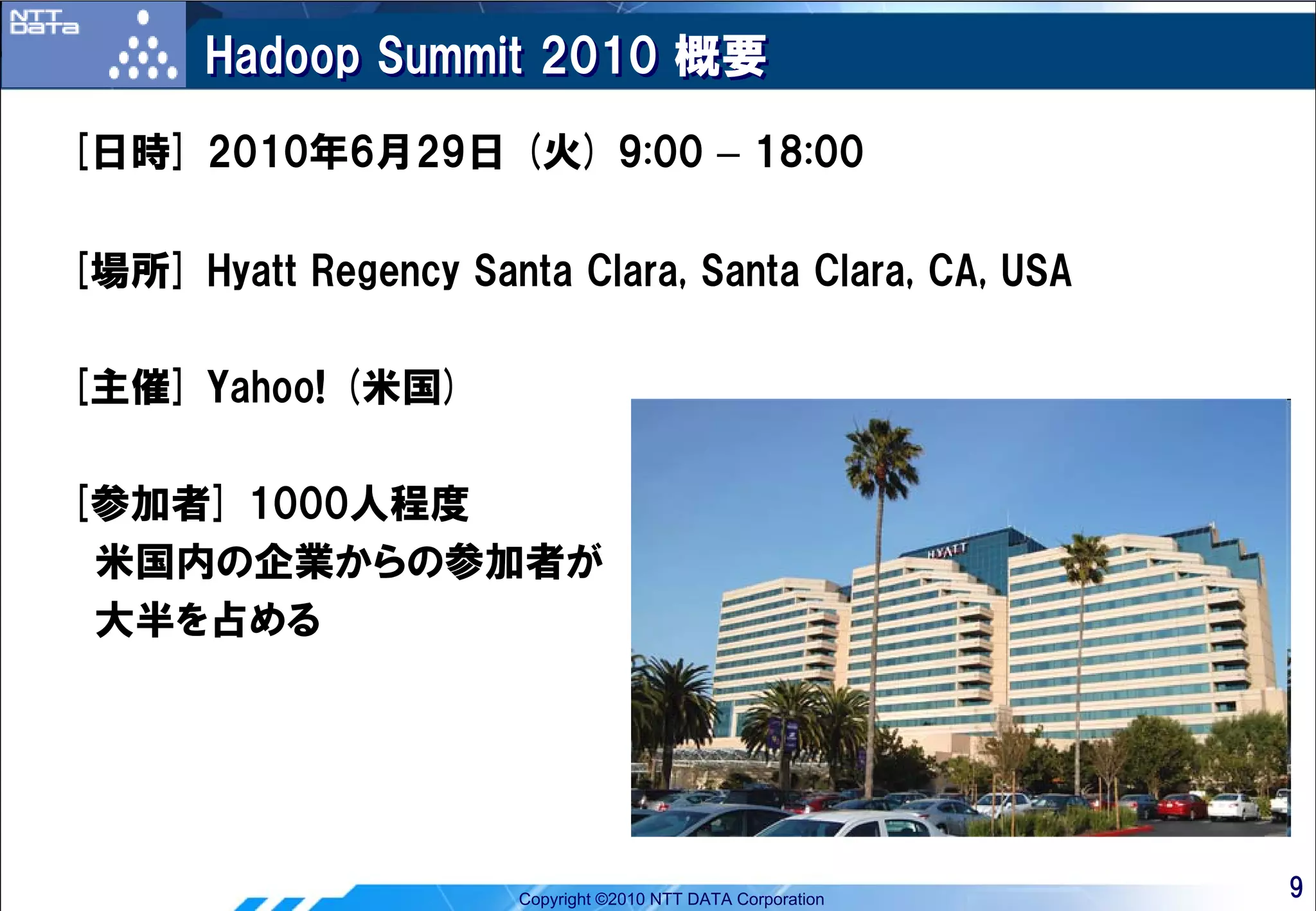 Hadoop Summit 2010 概要
[日時] 2010年6月29日 (火) 9:00 – 18:00

[場所] Hyatt Regency Santa Clara, Santa Clara, CA, USA

[主催] Yahoo! (米国)

[参加者] 1000人程度
 米国内の企業からの参加者が
 大半を占める




                       Copyright ©2010 NTT DATA Corporation   9
 