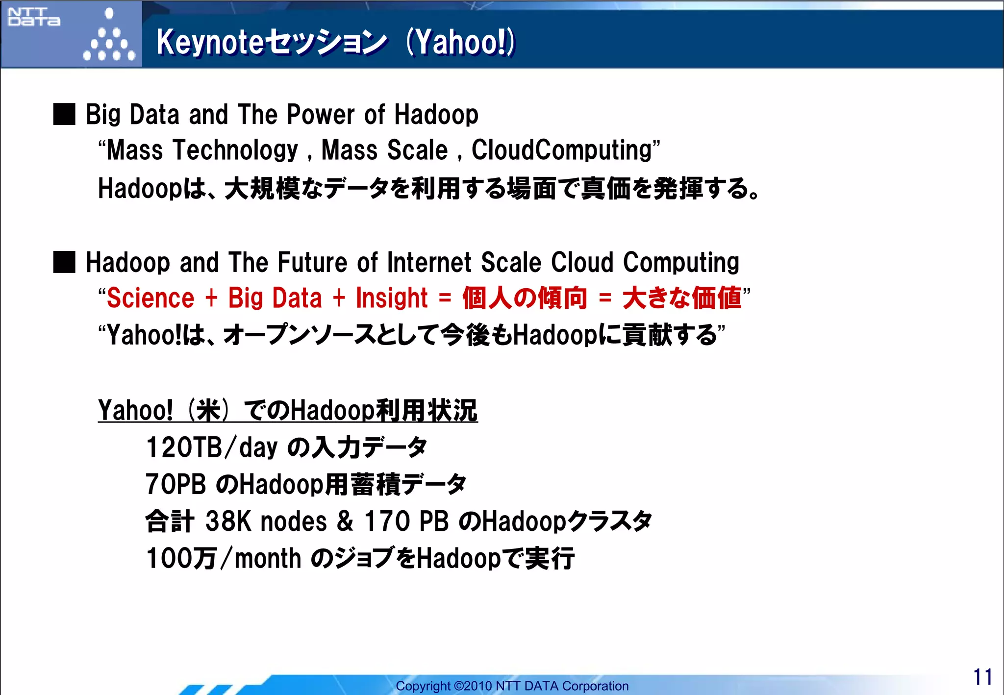 Keynoteセッション (Yahoo!)

■ Big Data and The Power of Hadoop
   “Mass Technology , Mass Scale , CloudComputing”
   Hadoopは、大規模なデータを利用する場面で真価を発揮する。

■ Hadoop and The Future of Internet Scale Cloud Computing
   “Science + Big Data + Insight = 個人の傾向 = 大きな価値”
   “Yahoo!は、オープンソースとして今後もHadoopに貢献する”

   Yahoo! (米) でのHadoop利用状況
      120TB/day の入力データ
      70PB のHadoop用蓄積データ
      合計 38K nodes & 170 PB のHadoopクラスタ
      100万/month のジョブをHadoopで実行



                            Copyright ©2010 NTT DATA Corporation   11
 