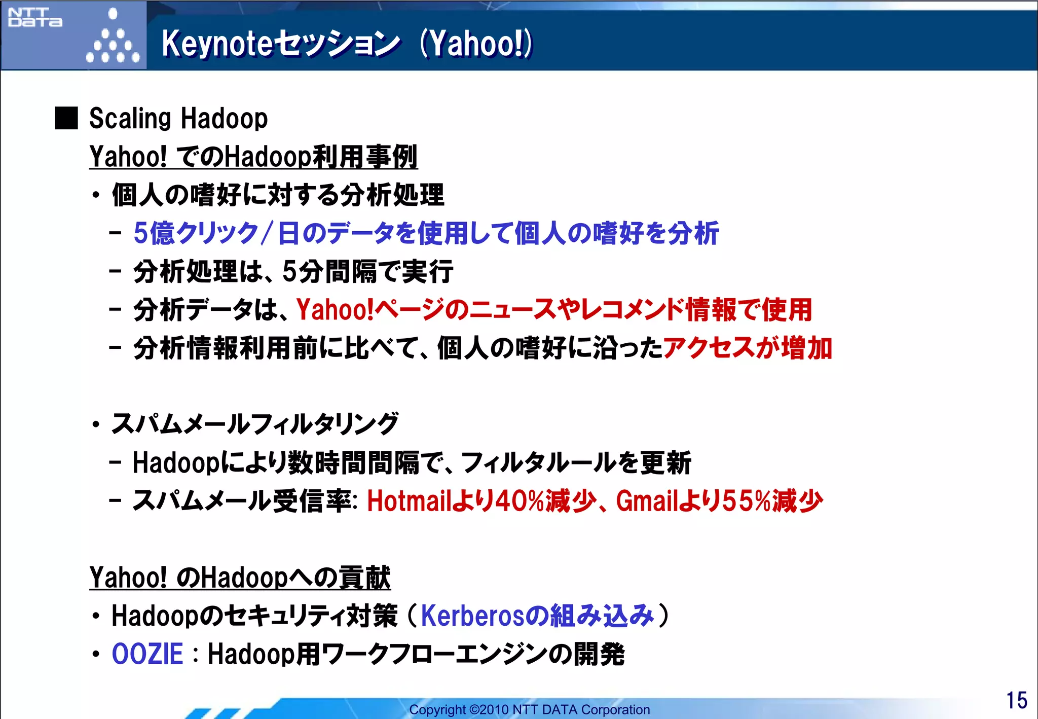 Keynoteセッション (Yahoo!)

■ Scaling Hadoop
  Yahoo! でのHadoop利用事例
  ・ 個人の嗜好に対する分析処理
   - 5億クリック/日のデータを使用して個人の嗜好を分析
   - 分析処理は、5分間隔で実行
   - 分析データは、Yahoo!ページのニュースやレコメンド情報で使用
   - 分析情報利用前に比べて、個人の嗜好に沿ったアクセスが増加

 ・ スパムメールフィルタリング
  - Hadoopにより数時間間隔で、フィルタルールを更新
  - スパムメール受信率: Hotmailより40%減少、Gmailより55%減少

 Yahoo! のHadoopへの貢献
 ・ Hadoopのセキュリティ対策 （Kerberosの組み込み）
 ・ OOZIE : Hadoop用ワークフローエンジンの開発
                   Copyright ©2010 NTT DATA Corporation   15
 