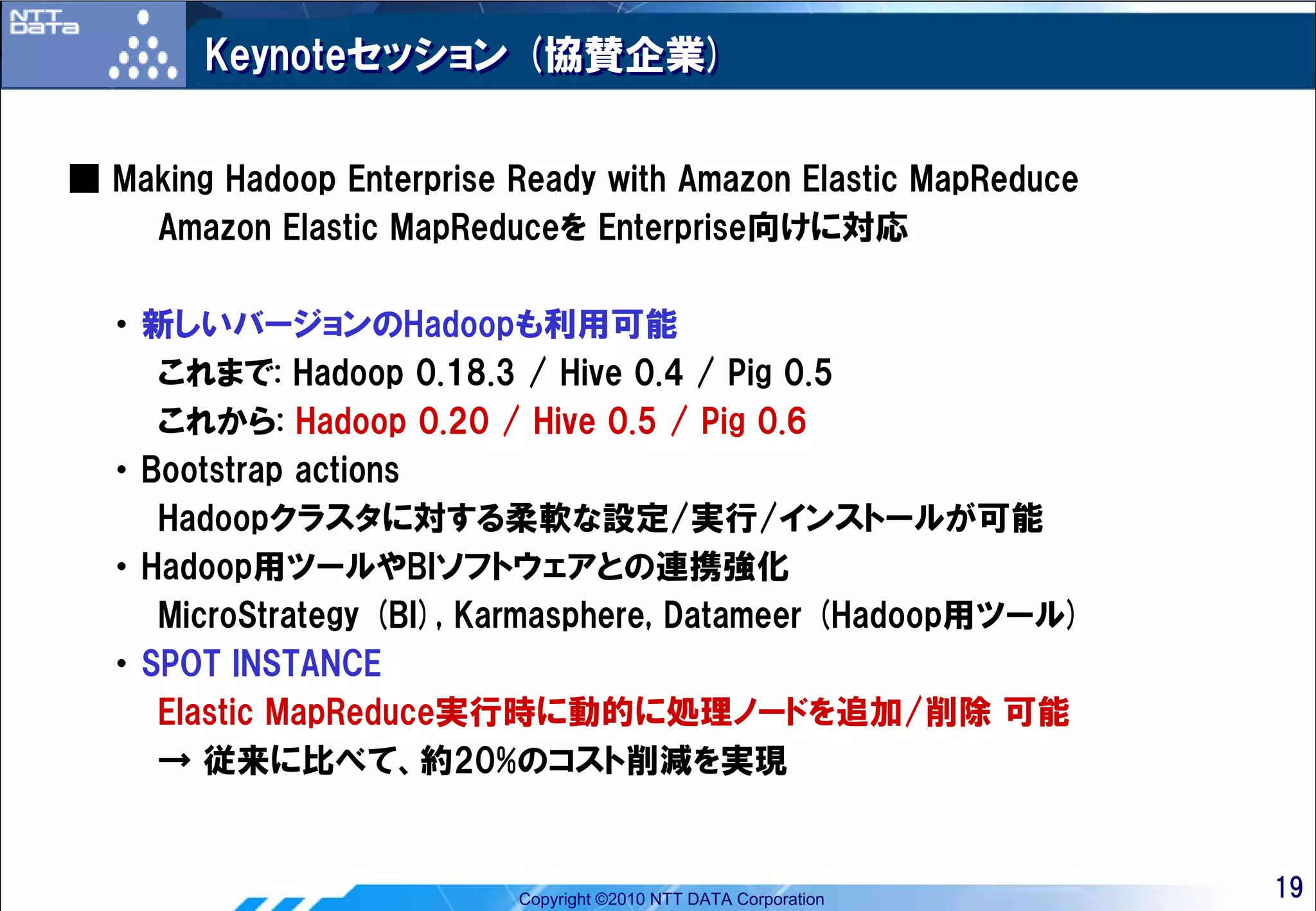 Keynoteセッション (協賛企業)


■ Making Hadoop Enterprise Ready with Amazon Elastic MapReduce
    Amazon Elastic MapReduceを Enterprise向けに対応

  ・ 新しいバージョンのHadoopも利用可能
     これまで: Hadoop 0.18.3 / Hive 0.4 / Pig 0.5
     これから: Hadoop 0.20 / Hive 0.5 / Pig 0.6
  ・ Bootstrap actions
     Hadoopクラスタに対する柔軟な設定/実行/インストールが可能
  ・ Hadoop用ツールやBIソフトウェアとの連携強化
     MicroStrategy (BI), Karmasphere, Datameer (Hadoop用ツール)
  ・ SPOT INSTANCE
     Elastic MapReduce実行時に動的に処理ノードを追加/削除 可能
     → 従来に比べて、約20%のコスト削減を実現


                           Copyright ©2010 NTT DATA Corporation   19
 