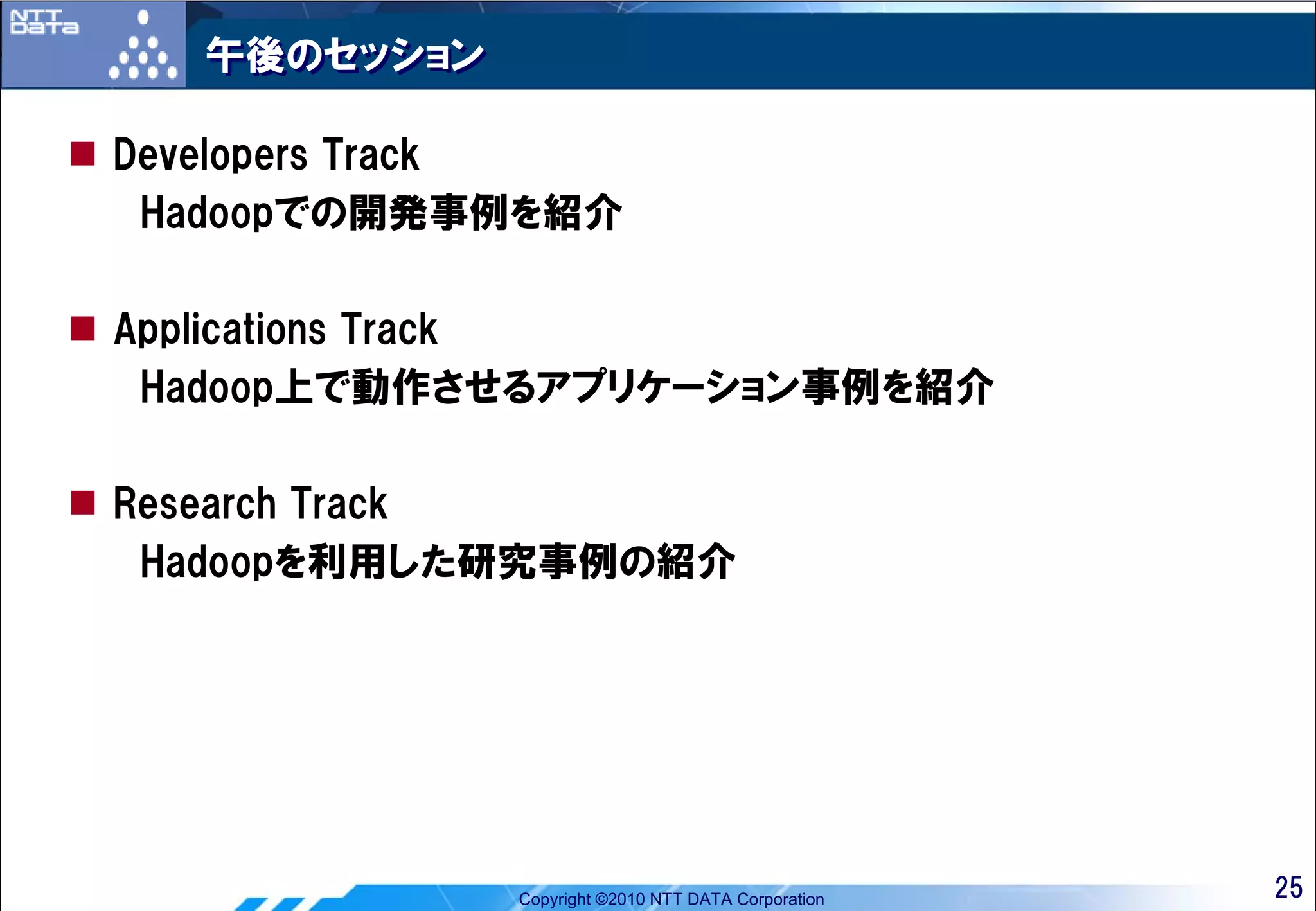 午後のセッション

Developers Track
 Hadoopでの開発事例を紹介

Applications Track
 Hadoop上で動作させるアプリケーション事例を紹介

Research Track
 Hadoopを利用した研究事例の紹介




             Copyright ©2010 NTT DATA Corporation   25
 