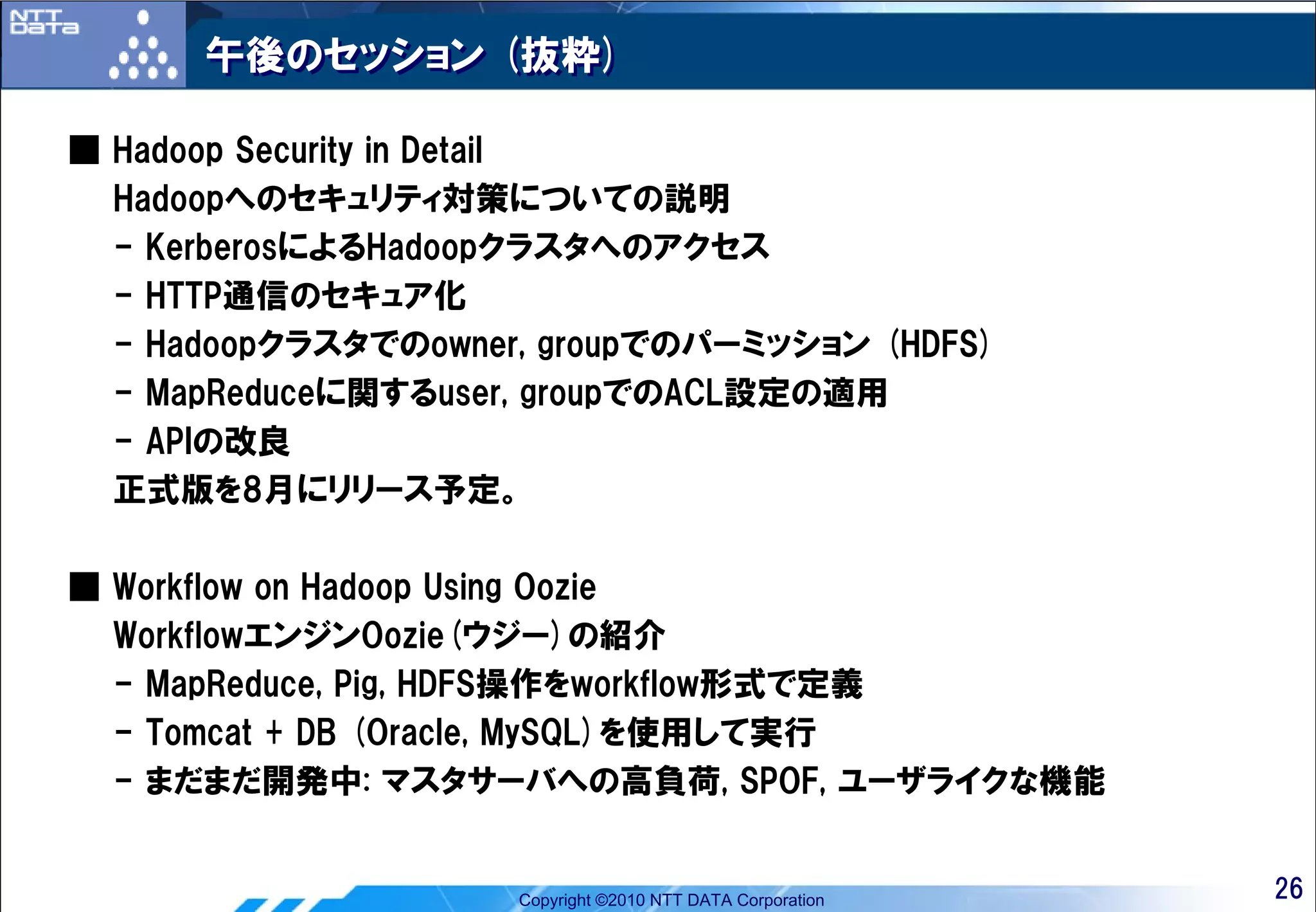 午後のセッション (抜粋)

■ Hadoop Security in Detail
  Hadoopへのセキュリティ対策についての説明
  - KerberosによるHadoopクラスタへのアクセス
  - HTTP通信のセキュア化
  - Hadoopクラスタでのowner, groupでのパーミッション (HDFS)
  - MapReduceに関するuser, groupでのACL設定の適用
  - APIの改良
  正式版を8月にリリース予定。

■ Workflow on Hadoop Using Oozie
  WorkflowエンジンOozie(ウジー)の紹介
  - MapReduce, Pig, HDFS操作をworkflow形式で定義
  - Tomcat + DB (Oracle, MySQL)を使用して実行
  - まだまだ開発中: マスタサーバへの高負荷, SPOF, ユーザライクな機能


                     Copyright ©2010 NTT DATA Corporation   26
 