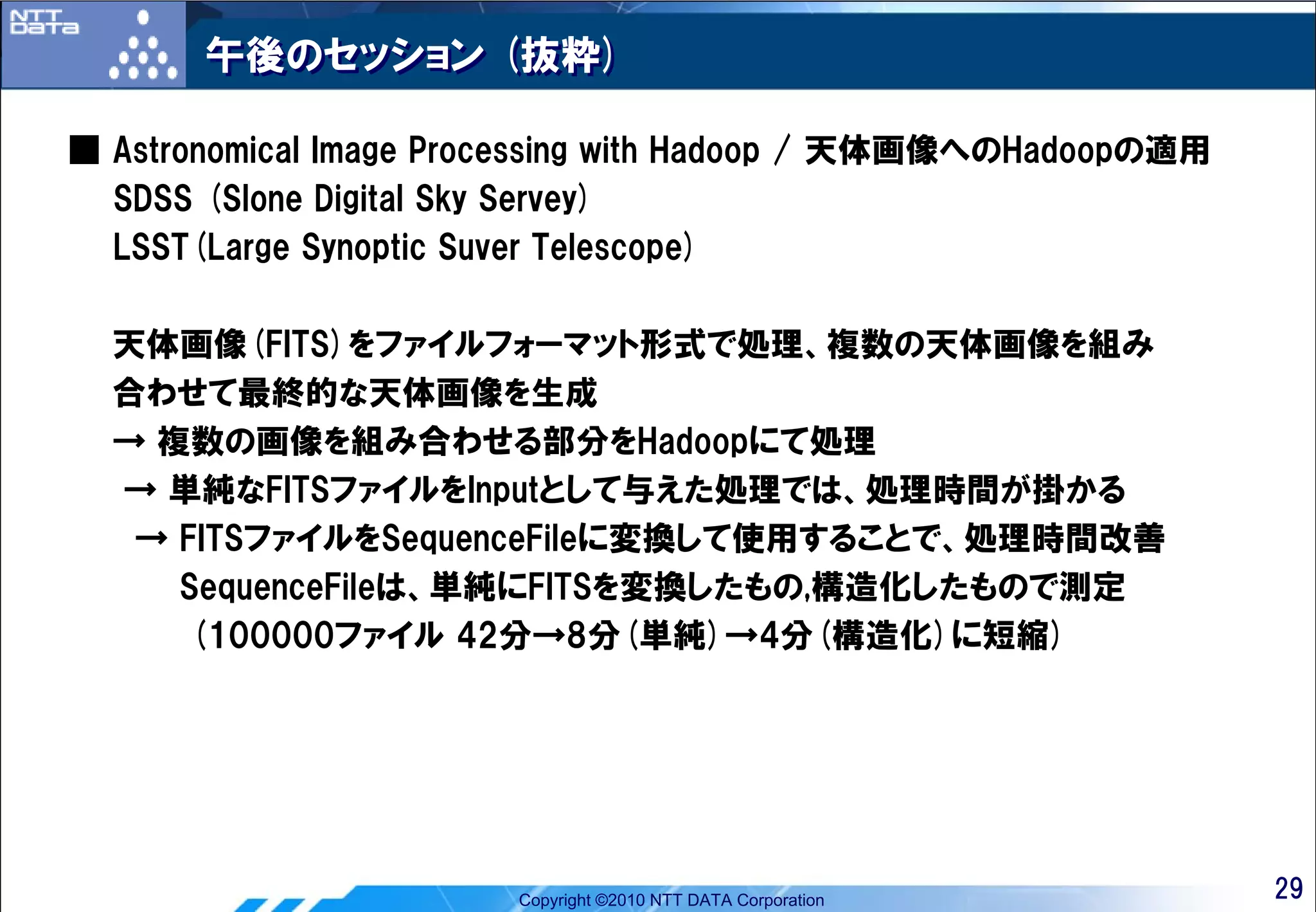 午後のセッション (抜粋)

■ Astronomical Image Processing with Hadoop / 天体画像へのHadoopの適用
  SDSS (Slone Digital Sky Servey)
  LSST(Large Synoptic Suver Telescope)

  天体画像(FITS)をファイルフォーマット形式で処理、複数の天体画像を組み
  合わせて最終的な天体画像を生成
  → 複数の画像を組み合わせる部分をHadoopにて処理
  → 単純なFITSファイルをInputとして与えた処理では、処理時間が掛かる
   → FITSファイルをSequenceFileに変換して使用することで、処理時間改善
     SequenceFileは、単純にFITSを変換したもの,構造化したもので測定
      (100000ファイル 42分→8分(単純)→4分(構造化)に短縮)




                        Copyright ©2010 NTT DATA Corporation    29
 