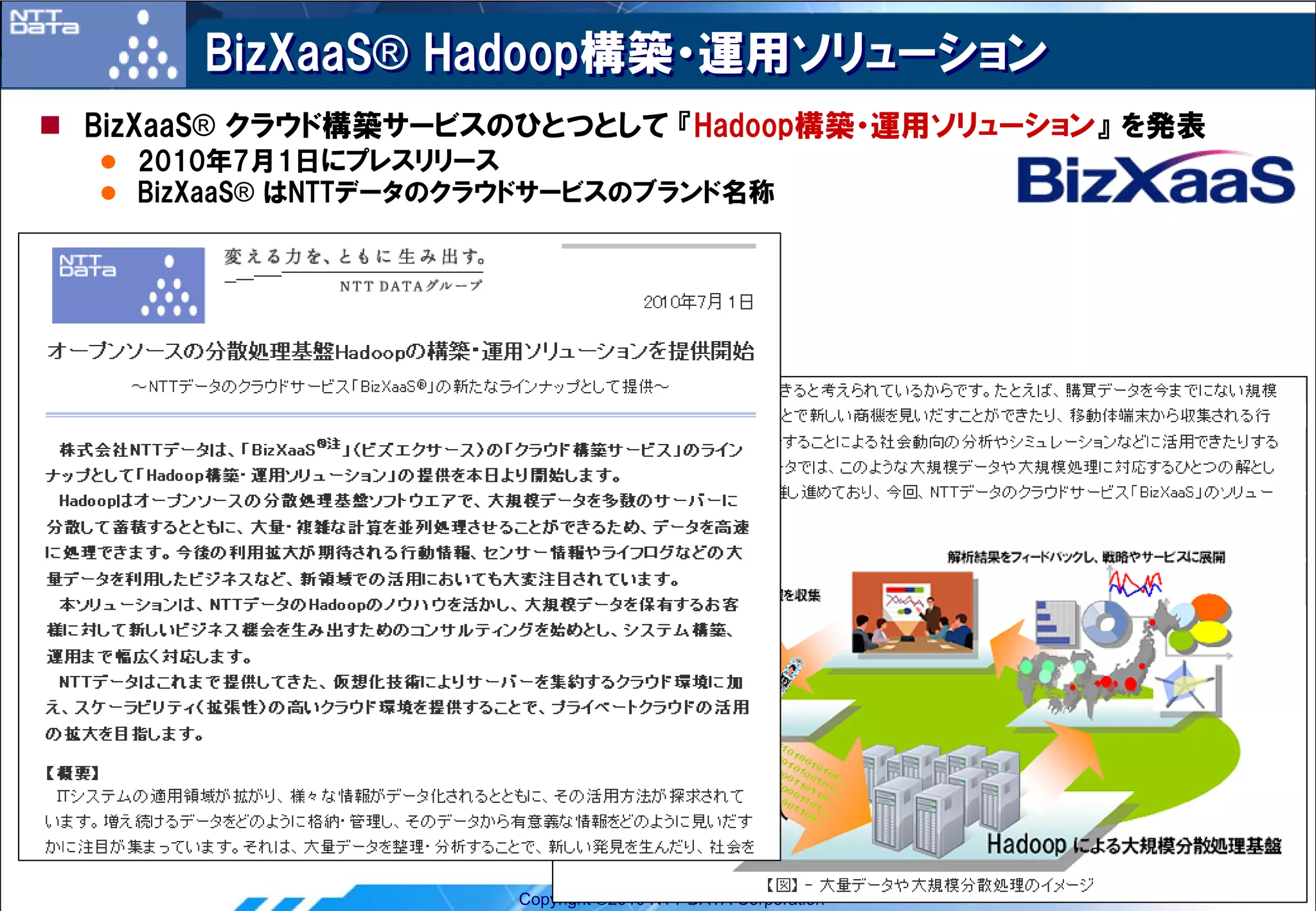 BizXaaS® Hadoop構築・運用ソリューション
BizXaaS® クラウド構築サービスのひとつとして 『Hadoop構築・運用ソリューション』 を発表
  2010年7月1日にプレスリリース
  BizXaaS® はNTTデータのクラウドサービスのブランド名称




                     Copyright ©2010 NTT DATA Corporation   5
 