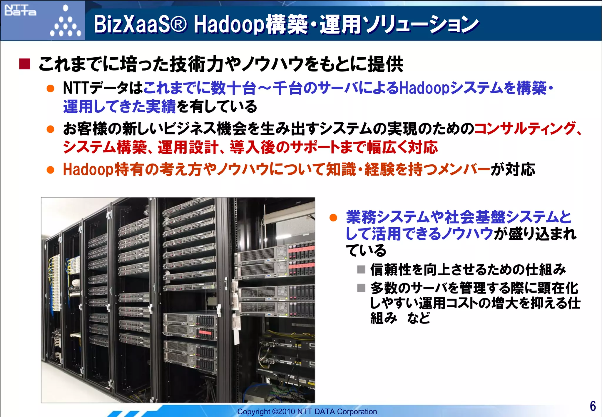 BizXaaS® Hadoop構築・運用ソリューション
これまでに培った技術力やノウハウをもとに提供
 NTTデータはこれまでに数十台～千台のサーバによるHadoopシステムを構築・
 運用してきた実績を有している
 お客様の新しいビジネス機会を生み出すシステムの実現のためのコンサルティング、
 システム構築、運用設計、導入後のサポートまで幅広く対応
 Hadoop特有の考え方やノウハウについて知識・経験を持つメンバーが対応


                                        業務システムや社会基盤システムと
                                        して活用できるノウハウが盛り込まれ
                                        ている
                                               信頼性を向上させるための仕組み
                                               多数のサーバを管理する際に顕在化
                                               しやすい運用コストの増大を抑える仕
                                               組み など




             Copyright ©2010 NTT DATA Corporation                  6
 