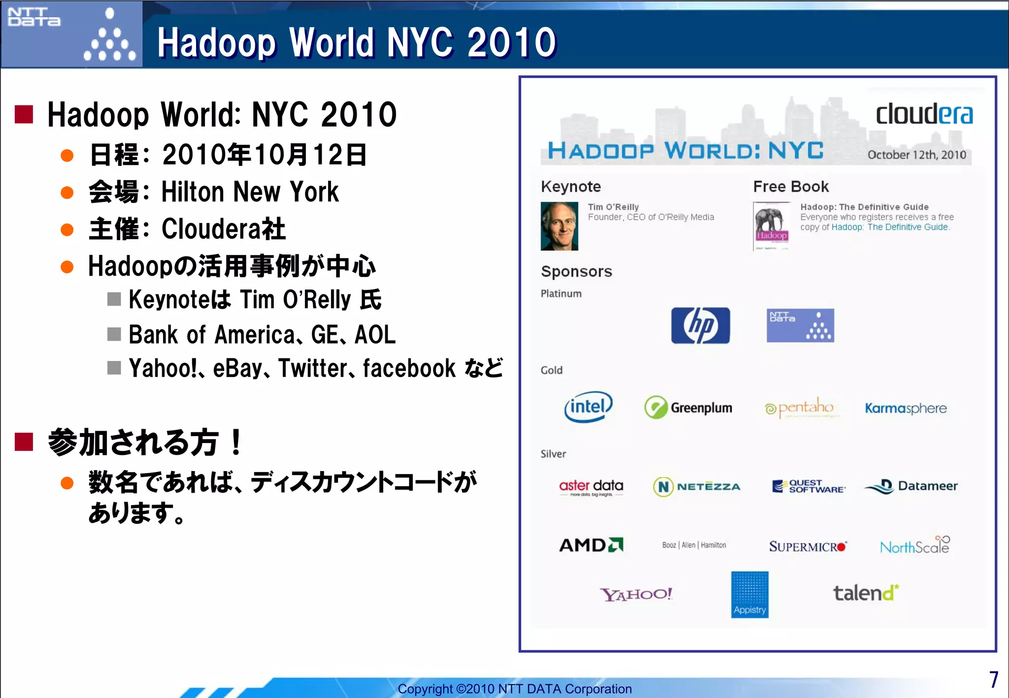 Hadoop World NYC 2010
Hadoop World: NYC 2010
  日程： 2010年10月12日
  会場： Hilton New York
  主催： Cloudera社
  Hadoopの活用事例が中心
     Keynoteは Tim O’Relly 氏
     Bank of America、GE、AOL
     Yahoo!、eBay、Twitter、facebook など


参加される方！
  数名であれば、ディスカウントコードが
  あります。




                              Copyright ©2010 NTT DATA Corporation   7
 