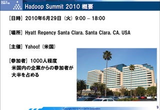 Hadoop Summit 2010 概要
[日時] 2010年6月29日 (火) 9:00 – 18:00

[場所] Hyatt Regency Santa Clara, Santa Clara, CA, USA

[主催] Yahoo! (米国)

[参加者] 1000人程度
 米国内の企業からの参加者が
 大半を占める




                       Copyright ©2010 NTT DATA Corporation   9
 