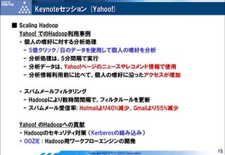 Keynoteセッション (Yahoo!)

■ Scaling Hadoop
  Yahoo! でのHadoop利用事例
  ・ 個人の嗜好に対する分析処理
   - 5億クリック/日のデータを使用して個人の嗜好を分析
   - 分析処理は、5分間隔で実行
   - 分析データは、Yahoo!ページのニュースやレコメンド情報で使用
   - 分析情報利用前に比べて、個人の嗜好に沿ったアクセスが増加

 ・ スパムメールフィルタリング
  - Hadoopにより数時間間隔で、フィルタルールを更新
  - スパムメール受信率: Hotmailより40%減少、Gmailより55%減少

 Yahoo! のHadoopへの貢献
 ・ Hadoopのセキュリティ対策 （Kerberosの組み込み）
 ・ OOZIE : Hadoop用ワークフローエンジンの開発
                   Copyright ©2010 NTT DATA Corporation   15
 