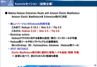 Keynoteセッション (協賛企業)


■ Making Hadoop Enterprise Ready with Amazon Elastic MapReduce
    Amazon Elastic MapReduceを Enterprise向けに対応

  ・ 新しいバージョンのHadoopも利用可能
     これまで: Hadoop 0.18.3 / Hive 0.4 / Pig 0.5
     これから: Hadoop 0.20 / Hive 0.5 / Pig 0.6
  ・ Bootstrap actions
     Hadoopクラスタに対する柔軟な設定/実行/インストールが可能
  ・ Hadoop用ツールやBIソフトウェアとの連携強化
     MicroStrategy (BI), Karmasphere, Datameer (Hadoop用ツール)
  ・ SPOT INSTANCE
     Elastic MapReduce実行時に動的に処理ノードを追加/削除 可能
     → 従来に比べて、約20%のコスト削減を実現


                           Copyright ©2010 NTT DATA Corporation   19
 
