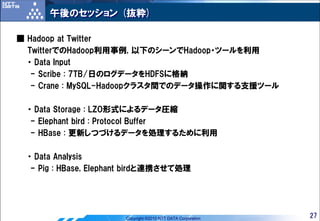 午後のセッション (抜粋)

■ Hadoop at Twitter
  TwitterでのHadoop利用事例, 以下のシーンでHadoop・ツールを利用
  ・ Data Input
   - Scribe : 7TB/日のログデータをHDFSに格納
   - Crane : MySQL-Hadoopクラスタ間でのデータ操作に関する支援ツール

 ・ Data Storage : LZO形式によるデータ圧縮
  - Elephant bird : Protocol Buffer
  - HBase : 更新しつづけるデータを処理するために利用

 ・ Data Analysis
  - Pig : HBase, Elephant birdと連携させて処理




                       Copyright ©2010 NTT DATA Corporation   27
 
