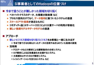 SI事業者としてのHadoopの位置づけ

今まで扱うことが難しかった領域を切り拓く
 ペタバイトクラスのデータ、大規模分散処理 など
 プロセス指向だけでなく、データ指向に基づいたシステムの浸透
 スケールアウト技術が身近なものに
 コモディティ品（IAサーバ＋OSS）により大量サーバの利用が容易化
 新しい処理モデルやデータモデルの浸透


アプローチ
 新しいビジネス領域を切り拓くビジネスをお客様と一緒に生み出す
   今まで捨てざるを得なかったデータの活用やあきらめていた処理の実現
 活用例
   POSデータなどの解析による顧客動向の分析システム
   ログ解析による広告最適化を支援するシステム
   大規模Webサイトのログ解析システム
   レコメンデーションを支えるシステム など

               Copyright ©2010 NTT DATA Corporation   3
 