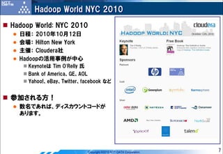 Hadoop World NYC 2010
Hadoop World: NYC 2010
  日程： 2010年10月12日
  会場： Hilton New York
  主催： Cloudera社
  Hadoopの活用事例が中心
     Keynoteは Tim O’Relly 氏
     Bank of America、GE、AOL
     Yahoo!、eBay、Twitter、facebook など


参加される方！
  数名であれば、ディスカウントコードが
  あります。




                              Copyright ©2010 NTT DATA Corporation   7
 