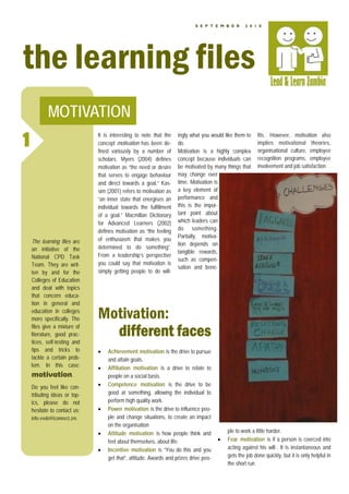 S E P T E M B E R      2 0 1 0




the learning files
           MOTIVATION
1                             It is interesting to note that the
                              concept motivation has been de-
                              fined variously by a number of
                                                                   ingly what you would like them to
                                                                   do.
                                                                   Motivation is a highly complex
                                                                                                         fits. However, motivation also
                                                                                                         implies motivational theories,
                                                                                                         organisational culture, employee
                              scholars. Myers (2004) defines       concept because individuals can       recognition programs, employee
                              motivation as “the need or desire    be motivated by many things that      involvement and job satisfaction.
                              that serves to engage behaviour      may change over
                              and direct towards a goal.” Kas-     time. Motivation is
                              sim (2001) refers to motivation as   a key element of
                              “an inner state that energises an    performance and
                              individual towards the fulfillment   this is the impor-
                              of a goal.” Macmillan Dictionary     tant point about
                              for Advanced Learners (2002)         which leaders can
                              defines motivation as “the feeling   do something.
                                                                   Partially, motiva-
    The learning files are    of enthusiasm that makes you
                                                                   tion depends on
    an initiative of the      determined to do something”.
                                                                   tangible rewards,
    National CPD Task         From a leadership’s perspective
                                                                   such as compen-
    Team. They are writ-      you could say that motivation is
                                                                   sation and bene-
    ten by and for the        simply getting people to do will-
    Colleges of Education
    and deal with topics
    that concern educa-
    tion in general and
    education in colleges
    more specifically. The    Motivation:
    files give a mixture of
    literature, good prac-
    tices, self-testing and
                                different faces
    tips and tricks to        •   Achievement motivation is the drive to pursue
    tackle a certain prob-        and attain goals.
    lem. In this case:        •   Affiliation motivation is a drive to relate to
    motivation.                   people on a social basis.
    Do you feel like con-     •   Competence motivation is the drive to be
    tributing ideas or top-       good at something, allowing the individual to
    ics, please do not            perform high quality work.
    hesitate to contact us:   •   Power motivation is the drive to influence peo-
    info.vvob@iconnect.zm.        ple and change situations, to create an impact
                                  on the organisation
                              •   Attitude motivation is how people think and             ple to work a little harder.
                                  feel about themselves, about life.                  •   Fear motivation is if a person is coerced into
                              •   Incentive motivation is “You do this and you            acting against his will . It is instantaneous and
                                  get that”, attitude. Awards and prizes drive peo-       gets the job done quickly, but it is only helpful in
                                                                                          the short run.
 