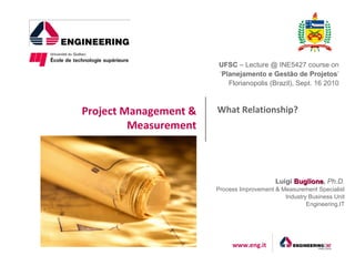 UFSC – Lecture @ INE5427 course on
                       ‘Planejamento e Gestão de Projetos’
                          Florianopolis (Brazil), Sept. 16 2010



Project Management &   What Relationship?
         Measurement



                                           Luigi Buglione, Ph.D.
                                                 Buglione
                       Process Improvement & Measurement Specialist
                                              Industry Business Unit
                                                      Engineering.IT




                            www.eng.it
 