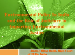 1




Environmental Policy In India
 and the Role of Judiciary in
  Imparting Environmental
           Justice


           - Justice Hima Kohli, High Court
          of Delhi, India
 