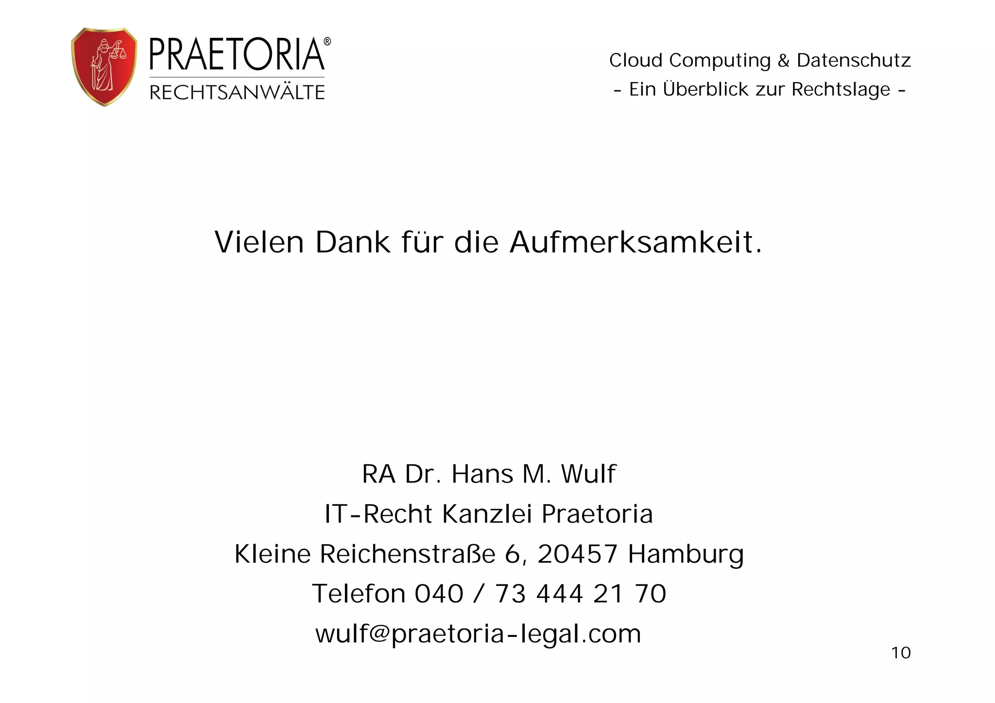 Cloud Computing & Datenschutz
                             - Ein Überblick zur Rechtslage -




Vielen Dank für die Aufmerksamkeit.




          RA Dr. Hans M. Wulf
       IT-Recht Kanzlei Praetoria
 Kleine Reichenstraße 6, 20457 Hamburg
      Telefon 040 / 73 444 21 70
      wulf@praetoria-legal.com
                                                           10
 