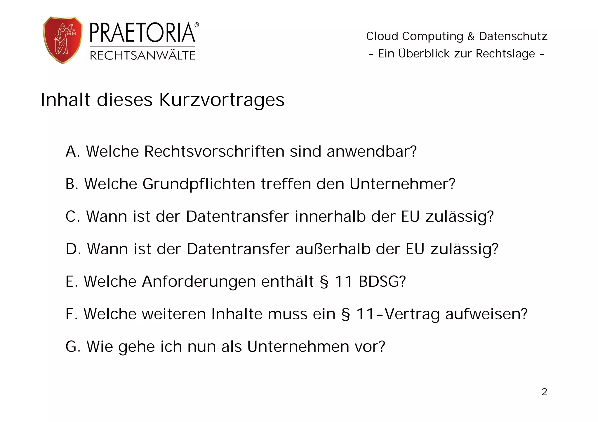 Cloud Computing & Datenschutz
                                         - Ein Überblick zur Rechtslage -



Inhalt dieses Kurzvortrages

  A. Welche Rechtsvorschriften sind anwendbar?

  B. Welche Grundpflichten treffen den Unternehmer?

  C. Wann ist der Datentransfer innerhalb der EU zulässig?

  D. Wann ist der Datentransfer außerhalb der EU zulässig?

  E. Welche Anforderungen enthält § 11 BDSG?

  F. Welche weiteren Inhalte muss ein § 11-Vertrag aufweisen?

  G. Wie gehe ich nun als Unternehmen vor?

                                                                        2
 