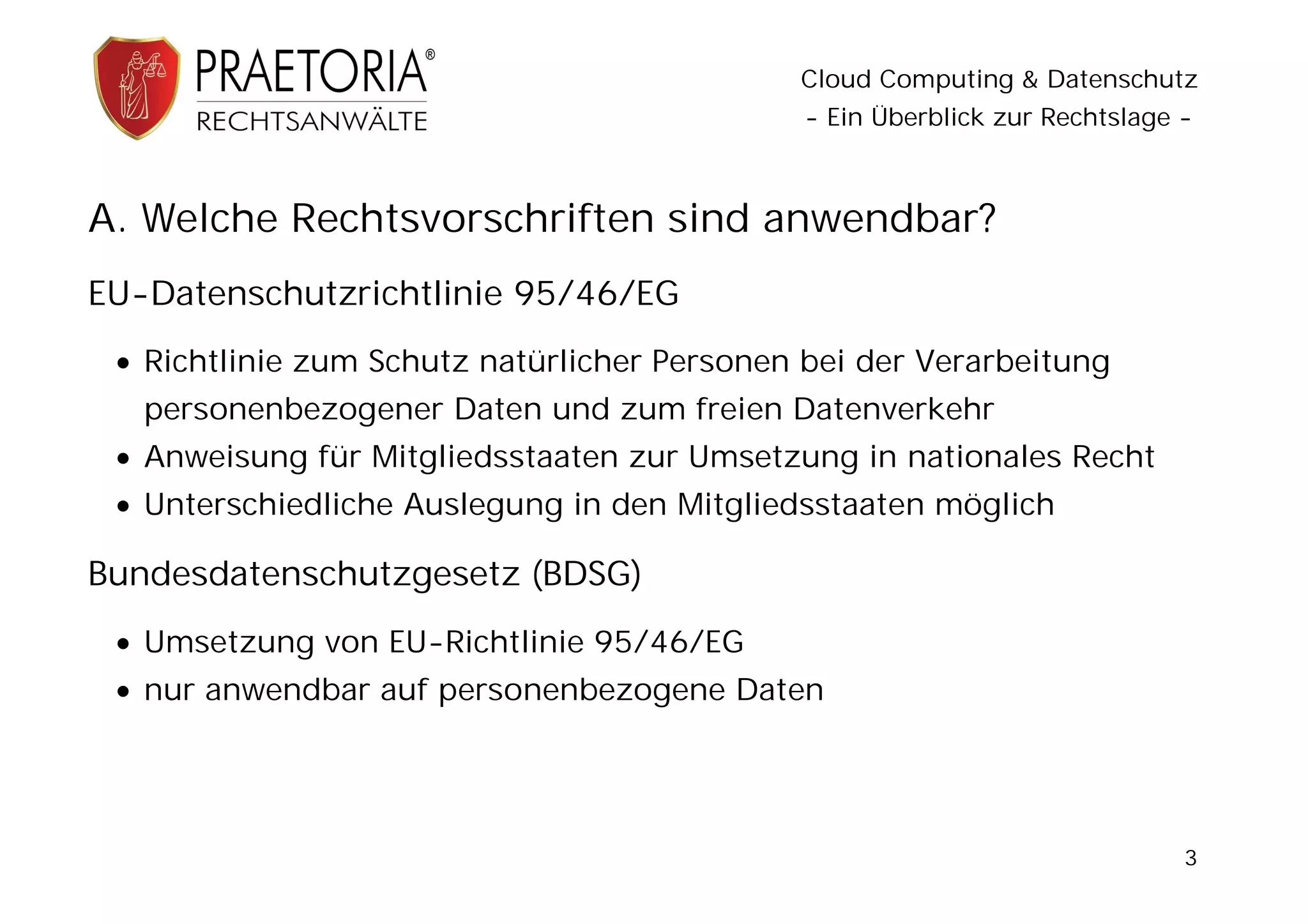 Cloud Computing & Datenschutz
                                              - Ein Überblick zur Rechtslage -



A. Welche Rechtsvorschriften sind anwendbar?
EU-Datenschutzrichtlinie 95/46/EG
  Richtlinie zum Schutz natürlicher Personen bei der Verarbeitung
   personenbezogener Daten und zum freien Datenverkehr
  Anweisung für Mitgliedsstaaten zur Umsetzung in nationales Recht
  Unterschiedliche Auslegung in den Mitgliedsstaaten möglich

Bundesdatenschutzgesetz (BDSG)
  Umsetzung von EU-Richtlinie 95/46/EG
  nur anwendbar auf personenbezogene Daten




                                                                             3
 