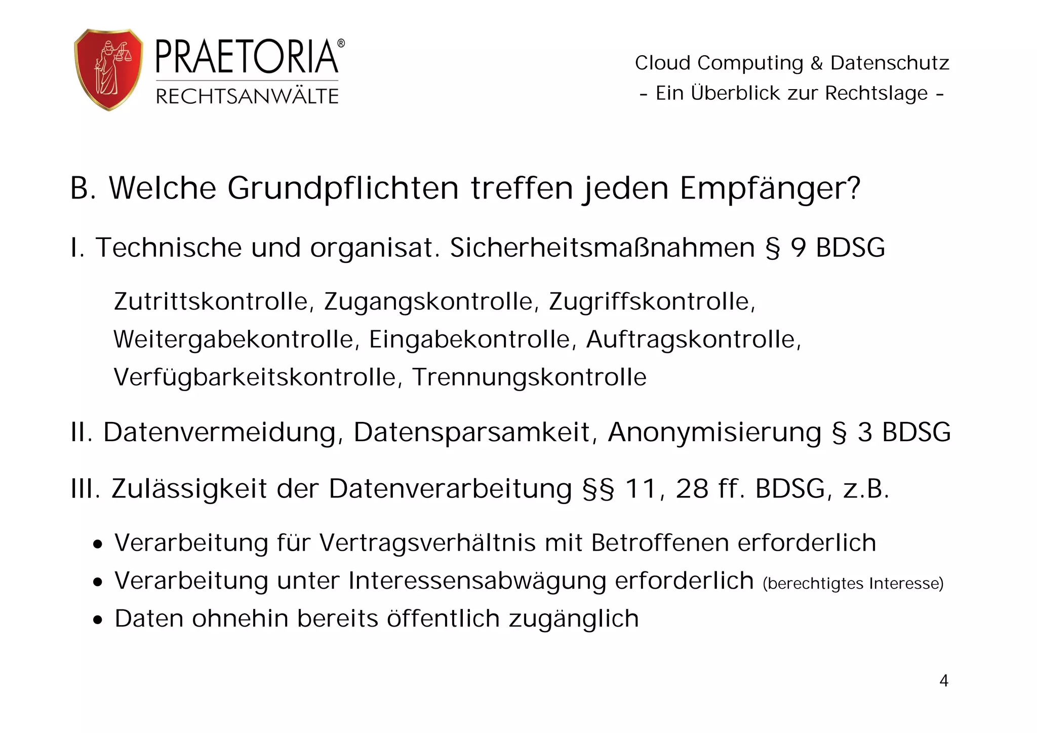 Cloud Computing & Datenschutz
                                               - Ein Überblick zur Rechtslage -




B. Welche Grundpflichten treffen jeden Empfänger?
I. Technische und organisat. Sicherheitsmaßnahmen § 9 BDSG
   Zutrittskontrolle, Zugangskontrolle, Zugriffskontrolle,
   Weitergabekontrolle, Eingabekontrolle, Auftragskontrolle,
   Verfügbarkeitskontrolle, Trennungskontrolle

II. Datenvermeidung, Datensparsamkeit, Anonymisierung § 3 BDSG

III. Zulässigkeit der Datenverarbeitung §§ 11, 28 ff. BDSG, z.B.
  Verarbeitung für Vertragsverhältnis mit Betroffenen erforderlich
  Verarbeitung unter Interessensabwägung erforderlich       (berechtigtes Interesse)

  Daten ohnehin bereits öffentlich zugänglich

                                                                                    4
 