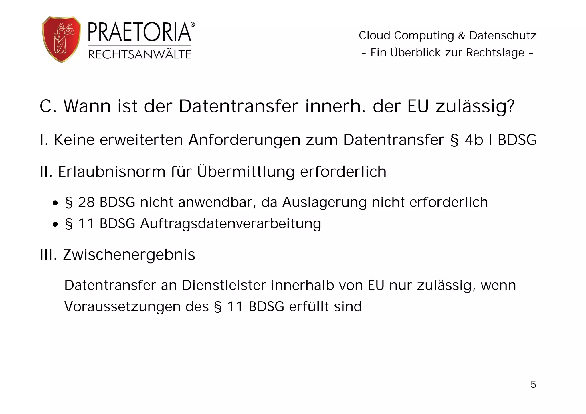Cloud Computing & Datenschutz
                                              - Ein Überblick zur Rechtslage -




C. Wann ist der Datentransfer innerh. der EU zulässig?
I. Keine erweiterten Anforderungen zum Datentransfer § 4b I BDSG

II. Erlaubnisnorm für Übermittlung erforderlich
  § 28 BDSG nicht anwendbar, da Auslagerung nicht erforderlich
  § 11 BDSG Auftragsdatenverarbeitung

III. Zwischenergebnis
   Datentransfer an Dienstleister innerhalb von EU nur zulässig, wenn
   Voraussetzungen des § 11 BDSG erfüllt sind




                                                                             5
 