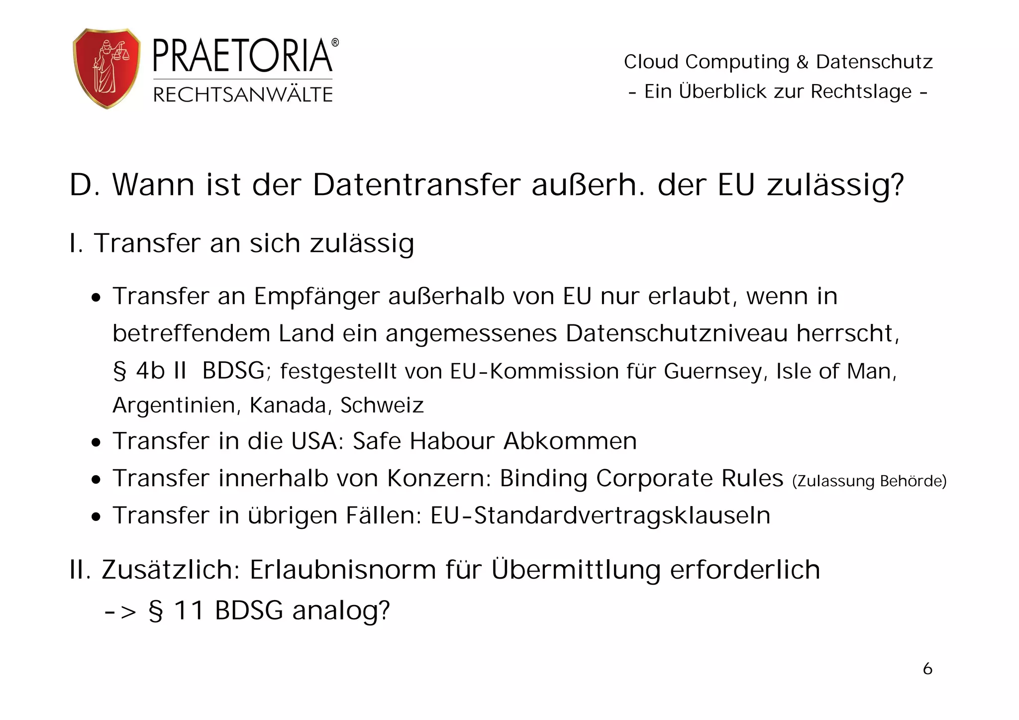 Cloud Computing & Datenschutz
                                                 - Ein Überblick zur Rechtslage -




D. Wann ist der Datentransfer außerh. der EU zulässig?
I. Transfer an sich zulässig
  Transfer an Empfänger außerhalb von EU nur erlaubt, wenn in
   betreffendem Land ein angemessenes Datenschutzniveau herrscht,
   § 4b II BDSG; festgestellt von EU-Kommission für Guernsey, Isle of Man,
   Argentinien, Kanada, Schweiz
  Transfer in die USA: Safe Habour Abkommen
  Transfer innerhalb von Konzern: Binding Corporate Rules        (Zulassung Behörde)

  Transfer in übrigen Fällen: EU-Standardvertragsklauseln

II. Zusätzlich: Erlaubnisnorm für Übermittlung erforderlich
  -> § 11 BDSG analog?

                                                                                 6
 