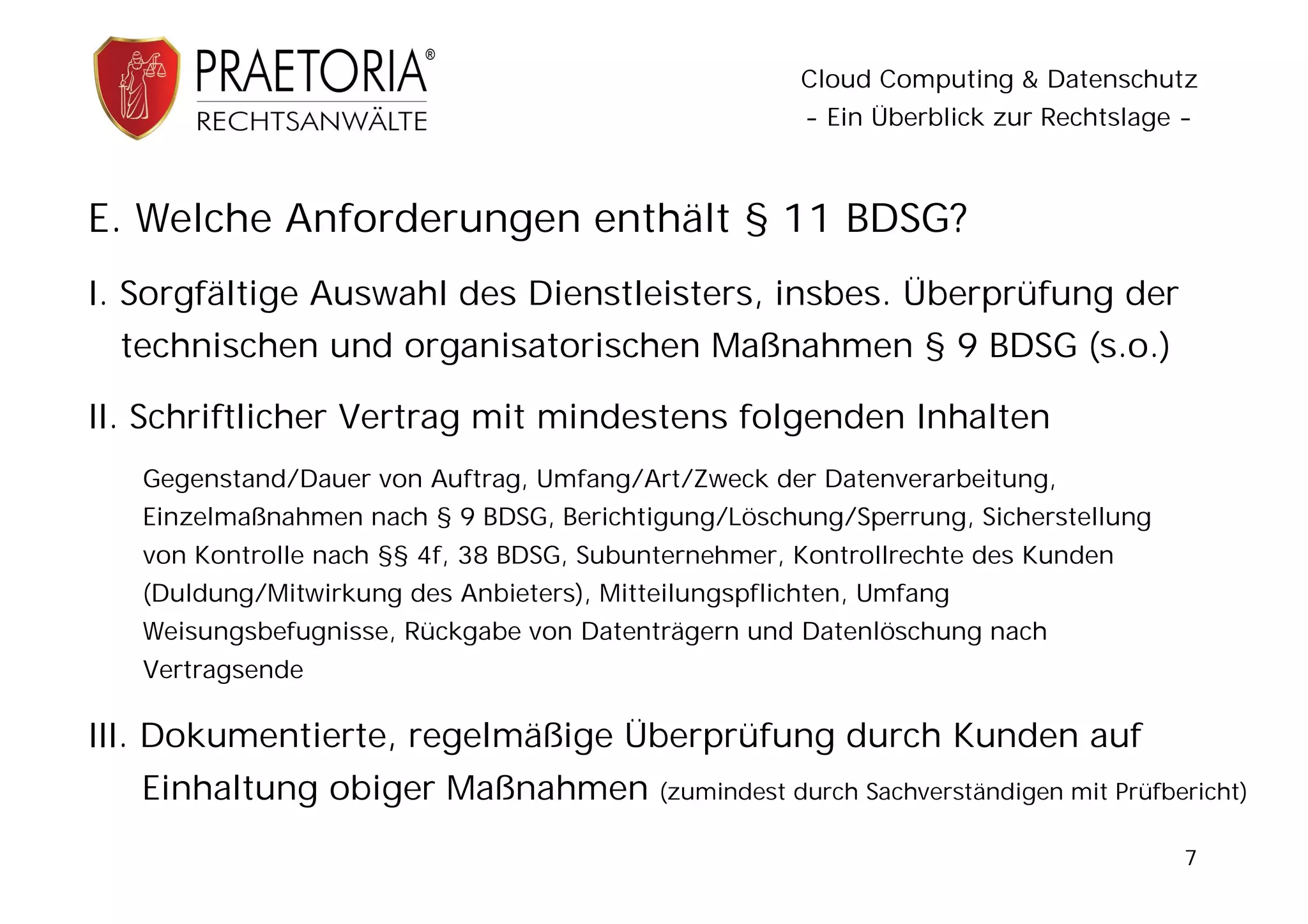 Cloud Computing & Datenschutz
                                                       - Ein Überblick zur Rechtslage -



E. Welche Anforderungen enthält § 11 BDSG?
I. Sorgfältige Auswahl des Dienstleisters, insbes. Überprüfung der
 technischen und organisatorischen Maßnahmen § 9 BDSG (s.o.)

II. Schriftlicher Vertrag mit mindestens folgenden Inhalten
   Gegenstand/Dauer von Auftrag, Umfang/Art/Zweck der Datenverarbeitung,
   Einzelmaßnahmen nach § 9 BDSG, Berichtigung/Löschung/Sperrung, Sicherstellung
   von Kontrolle nach §§ 4f, 38 BDSG, Subunternehmer, Kontrollrechte des Kunden
   (Duldung/Mitwirkung des Anbieters), Mitteilungspflichten, Umfang
   Weisungsbefugnisse, Rückgabe von Datenträgern und Datenlöschung nach
   Vertragsende

III. Dokumentierte, regelmäßige Überprüfung durch Kunden auf
   Einhaltung obiger Maßnahmen             (zumindest durch Sachverständigen mit Prüfbericht)

                                                                                       7
 