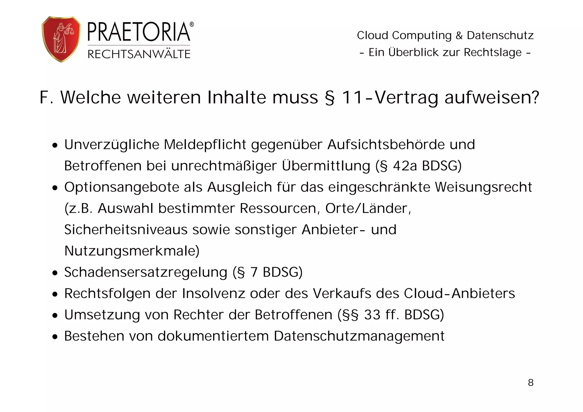 Cloud Computing & Datenschutz
                                            - Ein Überblick zur Rechtslage -



F. Welche weiteren Inhalte muss § 11-Vertrag aufweisen?

  Unverzügliche Meldepflicht gegenüber Aufsichtsbehörde und
  Betroffenen bei unrechtmäßiger Übermittlung (§ 42a BDSG)
  Optionsangebote als Ausgleich für das eingeschränkte Weisungsrecht
  (z.B. Auswahl bestimmter Ressourcen, Orte/Länder,
  Sicherheitsniveaus sowie sonstiger Anbieter- und
  Nutzungsmerkmale)
  Schadensersatzregelung (§ 7 BDSG)
  Rechtsfolgen der Insolvenz oder des Verkaufs des Cloud-Anbieters
  Umsetzung von Rechter der Betroffenen (§§ 33 ff. BDSG)
  Bestehen von dokumentiertem Datenschutzmanagement


                                                                           8
 