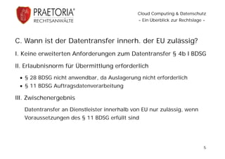 Cloud Computing & Datenschutz
                                              - Ein Überblick zur Rechtslage -




C. Wann ist der Datentransfer innerh. der EU zulässig?
I. Keine erweiterten Anforderungen zum Datentransfer § 4b I BDSG

II. Erlaubnisnorm für Übermittlung erforderlich
  § 28 BDSG nicht anwendbar, da Auslagerung nicht erforderlich
  § 11 BDSG Auftragsdatenverarbeitung

III. Zwischenergebnis
   Datentransfer an Dienstleister innerhalb von EU nur zulässig, wenn
   Voraussetzungen des § 11 BDSG erfüllt sind




                                                                             5
 