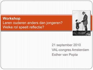 WorkshopLeren ouderen anders dan jongeren?Welke rol speelt reflectie? 21 september 2010 VAL-congres Amsterdam Esther van Popta 