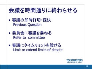 会議を時間通りに終わらせる
• 審議の即時打切・採決
 Previous Question

• 委員会に審議を委ねる
 Refer to committee

• 審議にタイムリミットを設ける
 Limit or extend limits of debate



                                    17
 