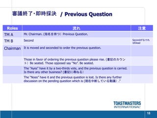 審議終了・即時採決 / Previous Question

 Roles                                         流れ                                              注意
TM A       Mr. Chairman. (指名を待つ）Previous Question.

TM B       Second                                                                           Secondがなけれ
                                                                                            ばDead

Chairman   It is moved and seconded to order the previous question.


           Those in favor of ordering the previous question please rise. (書記のカウン
           ト）Be seated. Those opposed say “No”. Be seated.
           The “Ayes” have it by a two-thirds vote, and the previous question is carried.
           Is there any other business? (書記に尋ねる）
           The “Noes” have it and the previous question is lost. Is there any further
           discussion on the pending question which is (現在中断している動議）.”




                                                                                                    18
 