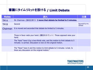 審議にタイムリミットを設ける / Limit Debate

 Roles                                         流れ                                            注意
TM A       Mr. Chairman. (指名を待つ）I move that debate be limited to 5 minutes.

TM B       Second                                                                         Secondがなけれ
                                                                                          ばDead

Chairman   It is moved and seconded that debate be limited to 5 minutes.


           Those in favor raids your hand. (書記のカウント）Those opposed raise your
           hand.
           The “Ayes” have it by a two-thirds vote, and the motion to limit debate to 5
           minutes is carried. Discussion is now on the original motion.

           The “Noes” have it and the motion to limit debate to 5 minutes is lost. Is
           there any discussion on the original motion.”




                                                                                                  20
 