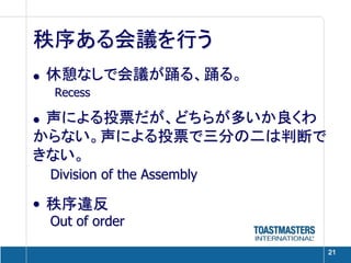 秩序ある会議を行う
• 休憩なしで会議が踊る、踊る。
 Recess

• 声による投票だが、どちらが多いか良くわ
からない。声による投票で三分の二は判断で
きない。
 Division of the Assembly

• 秩序違反
 Out of order

                            21
 