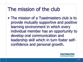 The mission of the club
• The mission of a Toastmasters club is to
  provide mutually supportive and positive
  learning environment in which every
  individual member has an opportunity to
  develop oral communication and
  leadership skill which in turn foster self-
  confidence and personal growth.


                                                4
 