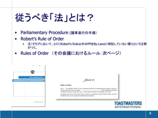 従うべき「法」とは？
• Parliamentary Procedure (議事進行の手順）
• Robert’s Rule of Order
   •   注）クラブにおいて、とくにRobert’s Rule以外のPPをBy-Lawsに明記していない限りという注釈
       がつく。
• Rules of Order （その会議におけるルール：次ページ）




                                                                6
 