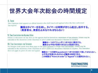 世界大会年次総会の時間規定

 議長はタイマーを任命し、タイマーは時間がきたら起立し拍手する。
 （発言者は、発言を止めなければならない）



           議論は一つのアジェンダにつき10分に限定する。
           議長は公平性が担保できるならば延長できる。


          議員は一つの案件(question)につき1分を超えて話してはならない。
          公平性が担保されるのならば議長は延長できる。
          この制限は“Point of order”と“Appeal”には適用されない。




                                             8
 