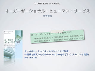 CONCEPT MAKING

オーガニゼーショナル・ヒューマン・サービス
                 参考資料




                             ：
                   ル ・カウンセリング
         オ ーガニゼーショナ           ての組織」の相
                                  境とし
                    個人」と 「個人の生きる環
           「組織内に生きる           化をめざしたカウ
                                       ンセリング
                         双方の活性
           互依存関 係に焦点を当て、




    オーガニゼーショナル・カウンセリング序説
    ̶組織と個人のためのカウンセラーをめざして (ナカニシヤ出版)
    渡辺 三枝子 (著)
 
