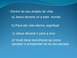 Dentro do seu projeto de vida; a) Jesus deveria vir a este  mundo b) Para dar vida eterna, espiritual  c) Jesus deveria ir para a cruz d) Você deve reconhecer-se como  pecador e arrepender-se do seu pecado 