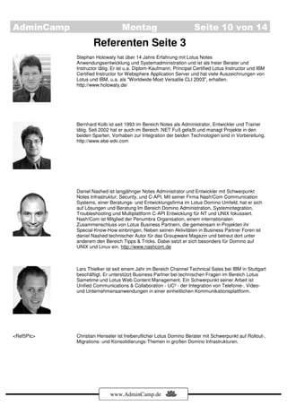 AdminCamp                        Montag                             Seite 10 von 14
                    Referenten Seite 3
            Stephan Holowaty hat über 14 Jahre Erfahrung mit Lotus Notes
            Anwendungsentwicklung und Systemadministration und ist als freier Berater und
            Instructor tätig. Er ist u.a. Diplom-Kaufmann, Principal Certified Lotus Instructor und IBM
            Certified Instructor for Websphere Application Server und hat viele Auszeichnungen von
            Lotus und IBM, u.a. als "Worldwide Most Versatile CLI 2003", erhalten.
            http://www.holowaty.de/




            Bernhard Kolb ist seit 1993 im Bereich Notes als Administrator, Entwickler und Trainer
            tätig. Seit 2002 hat er auch im Bereich .NET Fuß gefaßt und managt Projekte in den
            beiden Sparten. Vorhaben zur Integration der beiden Technologien sind in Vorbereitung.
            http://www.ebe-edv.com




            Daniel Nashed ist langjähriger Notes Administrator und Entwickler mit Schwerpunkt
            Notes Infrastruktur, Security, und C-API. Mit seiner Firma Nash!Com Communication
            Systems, einer Beratungs- und Entwicklungsfirma im Lotus Domino Umfeld, hat er sich
            auf Lösungen und Beratung Im Bereich Domino Administration, Systemintegration,
            Troubleshooting und Multiplattform C-API Entwicklung für NT und UNIX fokussiert.
            Nash!Com ist Mitglied der Penumbra Organisation, einem internationalen
            Zusammenschluss von Lotus Business Partnern, die gemeinsam in Projekten ihr
            Special-Know-How einbringen. Neben seinen Aktivitäten in Business Partner Foren ist
            daniel Nashed technischer Autor für das Groupware Magazin und betreut dort unter
            anderem den Bereich Tipps & Tricks. Dabei setzt er sich besonders für Domino auf
            UNIX und Linux ein. http://www.nashcom.de



            Lars Thielker ist seit einem Jahr im Bereich Channel Technical Sales bei IBM in Stuttgart
            beschäftigt. Er unterstützt Business Partner bei technischen Fragen im Bereich Lotus
            Sametime und Lotus Web Content Management. Ein Schwerpunkt seiner Arbeit ist
            Unified Communications & Collaboration - UC² - der Integration von Telefonie-, Video-
            und Unternehmensanwendungen in einer einheitlichen Kommunikationsplattform.




<Ref5Pic>   Christian Henseler ist freiberuflicher Lotus Domino Berater mit Schwerpunkt auf Rollout-,
            Migrations- und Konsolidierungs-Themen in großen Domino Infrastrukturen.




                            www.AdminCamp.de
 