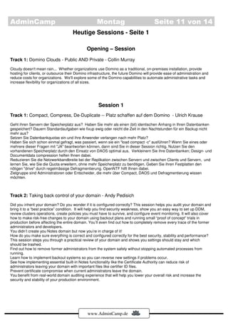 AdminCamp                                           Montag                             Seite 11 von 14
                                     Heutige Sessions - Seite 1

                                              Opening – Session
Track 1: Domino Clouds - Public AND Private - Collin Murray
Cloudy doesn't mean rain... Whether organizations use Domino as a traditional, on-premises installation, provide
hosting for clients, or outsource their Domino infrastructure, the future Domino will provide ease of administration and
reduce costs for organizations. We'll explore some of the Domino capabilities to automate administrative tasks and
increase flexibility for organizations of all sizes.




                                                     Session 1
Track 1: Compact, Compress, De-Duplicate -- Platz schaffen auf dem Domino - Ulrich Krause
Geht ihren Servern der Speicherplatz aus? Haben Sie mehr als einen (bit) identischen Anhang in Ihren Datenbanken
gespeichert? Dauern Standardaufgaben wie fixup ewig oder reicht die Zeit in den Nachtstunden für ein Backup nicht
mehr aus?
Setzen Sie Datenbankquotas ein und ihre Anwender verlangen nach mehr Platz?
Haben Sie sich schon einmal gefragt, was passiert, wenn sie ein "load compact -c" ausführen? Wenn Sie eines oder
mehrere dieser Fragen mit "JA" beantworten können, dann sind Sie in dieser Session richtig. Nutzen Sie den
vorhandenen Speicherplatz durch den Einsatz von DAOS optimal aus. Verkleinern Sie ihre Datenbanken; Design- und
Documentdata compression helfen Ihnen dabei.
Reduzieren Sie die Netzwerkbandbreite bei der Replikation zwischen Servern und zwischen Clients und Servern, und
lernen Sie, wie Sie die Quota erweitern, ohne mehr Speicherplatz zu benötigen. Geben Sie ihren Festplatten den
nötigen "drive" durch regelmässige Defragmentierung. OpenNTF hilft Ihnen dabei.
Zielgruppe sind Administratoren oder Entscheider, die mehr über Compact, DAOS und Defragmentierung wissen
möchten.



Track 2: Taking back control of your domain - Andy Pedisich
Did you inherit your domain? Do you wonder if it is configured correctly? This session helps you audit your domain and
bring it to a “best practice” condition. It will help you find security weakness, show you an easy way to set up DDM,
review clusters operations, create policies you must have to survive, and configure event monitoring. It will also cover
how to make risk-free changes to your domain using backout plans and running small “proof of concept” trials in
production before affecting the entire domain. You’ll even find out how to completely remove every trace of the former
administrators and developers.
You didn’t create you Notes domain but now you’re in charge of it!
How do you make sure everything is correct and configured correctly for the best security, stability and performance?
This session steps you through a practical review of your domain and shows you settings should stay and which
should be trashed.
Find out how to remove former administrators from the system safely without stopping automated processes from
running.
Learn how to implement backout systems so you can reverse new settings if problems occur.
See how implementing essential built-in Notes functionality like the Certificate Authority can reduce risk of
administrators leaving your domain with important files like certifier ID files.
Prevent certificate compromise when current administrators leave the domain.
You benefit from real-world domain auditing experience that will help you lower your overall risk and increase the
security and stability of your production environment.




                                              www.AdminCamp.de
 
