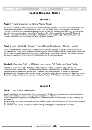 AdminCamp                                        Montag                           Seite 12 von 14
                                    Heutige Sessions - Seite 2

                                                  Session 1
Track 3: Projektmanagement für Admins - Werner Motzet
Die Session vermittelt grundlegende Kenntnisse der Projektmanagements für Admins am Beispiel der Migration einer
Notes/Domino Landschaft z.B. von Domino 7.0.2 auf 8.0.2/8.5.x. Neben Infos zur Planung geht‘s ums Pakete
"schnüren" und die Zeitplanung sowie Aufwandsschätzung. Anhand des entsprechenden Redbooks wird die richtige
Vorgehensweise ebenso erläutert wie mögliche Ausnahmen. Sie erfahren etwas über geeignete PM-Tools und
hilfreiche Links, sowie Bücher zur Einführung ins Projektmanagement. Als Bonus gibt’s die ganze Migration als
„repme.it“-Dokumente und das BestPractice „How to optimise our PMRs?“




Track 4: Lotus Notes 8.5.2 - Einsatz in Terminal Server Umgebungen - Christian Henseler
Diese Session behandelt die Installation und Konfiguration von Lotus Notes 8.5.2 unter der neuesten Version von
Citrix XenApp 6.0. Aufgrund der enormen Verbesserungen der Remote Desktop Services unter Windows Server 2008
R2 wird auch auf diese von IBM nicht unterstützte Terminal Server Umgebung eingegangen. Die Session beschäftigt
sich auch mit Application Streaming, um hier Möglichkeiten und Grenzen aufzuzeigen.




Hands-On: Sametime 8.5.1 - In 90 Minuten zum eigenen PoC Deployment - Lars Thielker
Im Rahmen des Sametime 8.5.1 Workshops wird exemplarisch ein PoC Environment aufgesetzt, das die
unterschiedlichen Sametime 8.5.1^ Serverkomponenten enthält und einen Einblick in die Arbeit mit der Sametime
Systemkonsole gibt. Neben der Definition einer Checkliste, steht die Konfiguration im Mittelpunkt, sodass alle
wichtigen Schritte selbst durchgeführt werden können. Wartezeiten werden durch die Nutzung von Snapshots verkürzt.
Dieser Workshop richtet sich an ein technisch orientiertes Publikum (IT Architekten, Administratoren, Developer,...)




                                                  Session 2
Track 1: Lotus Traveler - Mathias Bierl
Lotus Traveler bietet eine einfache Live-Synchronisierung der PIM Daten mit verschiedensten mobilen Endgeräten.
Und vor allem ist dieser bereits im Lizenzpreis der Notes Lizenzen mitenthalten.
Diese Session soll aufzeigen was die Bedingungen für die Installation des Traveler Servers und der Einrichtung der
Endgeräte ist.
Weiterhin sollen die notwendigen netzwerktechnischen Bedingungen sowie die Sicherheit der Traveler-Kommunikation
ein Thema sein.
Die Installation des Traveler Servers sowie die Einrichtung der Endgeräte werden ebenfalls behandelt.




                                            www.AdminCamp.de
 