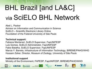 BHL Brazil [and LA&C] via  SciELO BHL Network Abel L. Packer Advisor on Information and Communication in Science SciELO – Scientific Electronic Library Online Foundation of the Federal University of São Paulo Technical support: Fabiana Montanari, SciELO Supervisor, FapUNIFESP Luis Gomes, SciELO Administrator, FapUNIFESP Fabio Batalha, SciELO Supervisor, FapUNIFESP Marcia Y. Barreto, Infrastructure of Information Technology, BIREME/PAHO/WHO Hussam Zaher, Director, Museum of Zoology, University of São Paulo Institutional support Ministry of the Environment, FAPESP, FapUNIFESP, BIREME/PAHO/WHO  