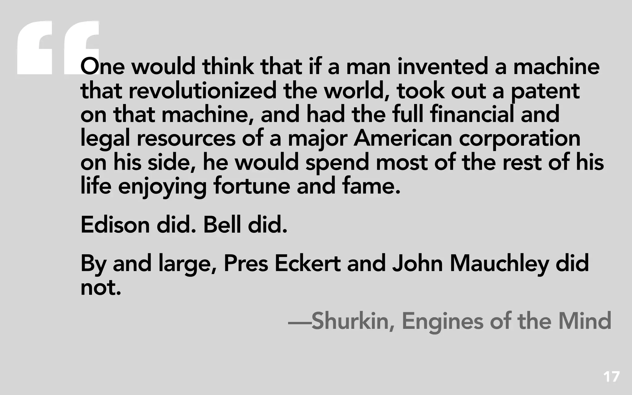 “
One would think that if a man invented a machine
that revolutionized the world, took out a patent
on that machine, and had the full financial and
legal resources of a major American corporation
on his side, he would spend most of the rest of his
life enjoying fortune and fame.
Edison did. Bell did.
By and large, Pres Eckert and John Mauchley did
not.
                    —Shurkin, Engines of the Mind

                                                  17
 