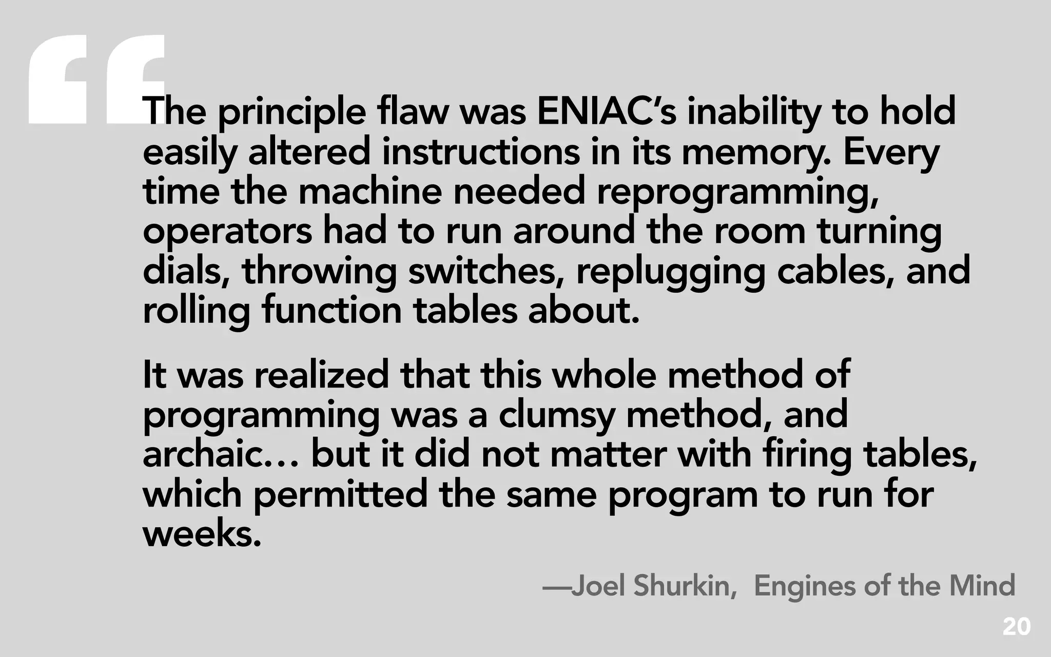 “
The principle flaw was ENIAC’s inability to hold
easily altered instructions in its memory. Every
time the machine needed reprogramming,
operators had to run around the room turning
dials, throwing switches, replugging cables, and
rolling function tables about.
It was realized that this whole method of
programming was a clumsy method, and
archaic… but it did not matter with firing tables,
which permitted the same program to run for
weeks.
                       —Joel Shurkin, Engines of the Mind
                                                       20
 