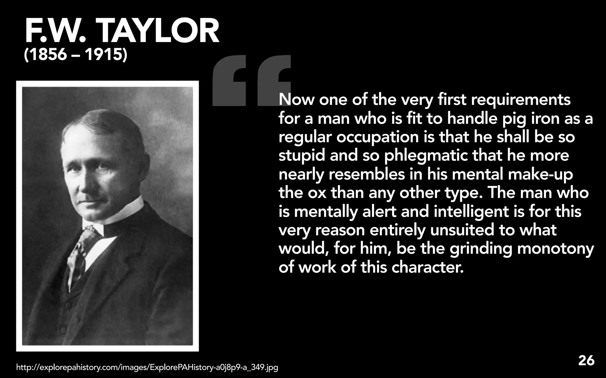 F.W. TAYLOR


                                                “
 (1856 – 1915)

                                                                   Now one of the very first requirements
                                                                   for a man who is fit to handle pig iron as a
                                                                   regular occupation is that he shall be so
                                                                   stupid and so phlegmatic that he more
                                                                   nearly resembles in his mental make-up
                                                                   the ox than any other type. The man who
                                                                   is mentally alert and intelligent is for this
                                                                   very reason entirely unsuited to what
                                                                   would, for him, be the grinding monotony
                                                                   of work of this character.




http://explorepahistory.com/images/ExplorePAHistory-a0j8p9-a_349.jpg
                                                                                                             26
 
